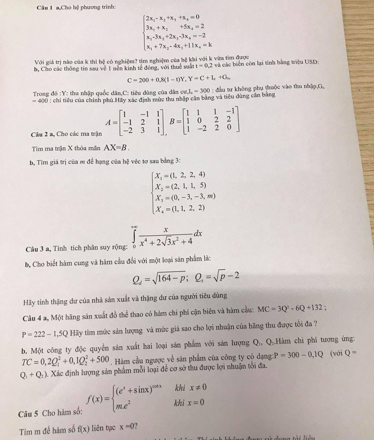 a,Cho hệ phương trình:
beginarrayl 2x_1-x_2+x_3+x_4=0 3x_1+x_2+5x_3=2 x_1-3x_2+2x_3-3x_4=-2 x_1+7x_2-4x_3+11x_4=kendarray.
Với giá trị nào của k thì hệ có nghiệm? tìm nghiệm của hệ khi với k vừa tìm được
b, Cho các thông tin sau về 1 nền kinh tế đóng, với thuế suất t=0,2 và các biến còn lại tính bằng triệu USD:
C=200+0,8(1-t)Y,Y=C+I_0+G_o,
Trong đó :Y: thu nhập quốc dân,C: tiêu dùng của dân cu,I_0=300 : đầu tư không phụ thuộc vào thu nhập,G,
=400 : chi tiêu của chính phủ.Hãy xác định mức thu nhập cân bằng và tiêu dùng cân bằng
Câu 2 a, Cho các ma trận A=beginbmatrix 1&-1&1 -1&2&1 -2&3&1endbmatrix ,B=beginbmatrix 1&1&1&-1 1&0&2&2 1&-2&2&0endbmatrix
Tìm ma trận X thỏa mãn AX=B.
b, Tìm giá trị của m để hạng của hệ véc tơ sau bằng 3:
beginarrayl X_1=0,2,2,4) X_2=(2,1,1,5) X_3=(0,-3,-3,m) X_4=(1,1,2,2)endarray.
Câu 3 a, Tính tích phân suy rộng: ∈tlimits _0^((+∈fty)frac x)x^4+2sqrt(3)x^2+4dx
b, Cho biết hàm cung và hàm cầu đối với một loại sản phẩm là:
Q_d=sqrt(164-p);Q_s=sqrt(p)-2
Hãy tính thặng dư của nhà sản xuất và thặng dư của người tiêu dùng
Câu 4 a, Một hãng sản xuất đồ thể thao có hàm chi phí cận biên và hàm cầu: MC=3Q^2-6Q+132;
P=222-1,5Q Hãy tìm mức sản lượng và mức giá sao cho lợi nhuận của hãng thu được tối đa ?
b. Một công ty độc quyền sản xuất hai loại sản phẩm với sản lượng Q₁, Q₂.Hàm chi phí tương ứng:
TC=0,2Q_1^(2+0,1Q_2^2+500. Hàm cầu ngược về sản phẩm của công ty có dạng: P=300-0,1Q (với Q=
Q_1)+Q_2) 0. Xác định lượng sản phẩm mỗi loại để cơ sở thu được lợi nhuận tối đa.
khi x!= 0
Câu 5 Cho hàm số: f(x)=beginarrayl (e^x+sin x)^cot x m.e^2endarray. khi x=0
Tìm m đề hàm số f(x) liên tục x=0 ?