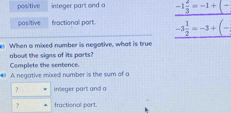 positive integer part and a
-1 2/3 =-1+(-
positive fractional part.
-3 1/2 =-3+(-
When a mixed number is negative, what is true 
about the signs of its parts? 
Complete the sentence. 
◆》 A negative mixed number is the sum of a 
? integer part and a 
? fractional part.