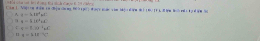 (Mỗi cầu trả lời đùng thi sinh được 0,25 điểm)
Cầu 1. Một tụ điện có điện dung 500 (pF) được mắc vào hiệu điện thể 100 (V). Điện tích của tụ điện là:
A q=5.10^4mu C.
B. q=5.10^4nC.
C q=5.10^(-2)mu C
D. q=5.10^(-4)C.