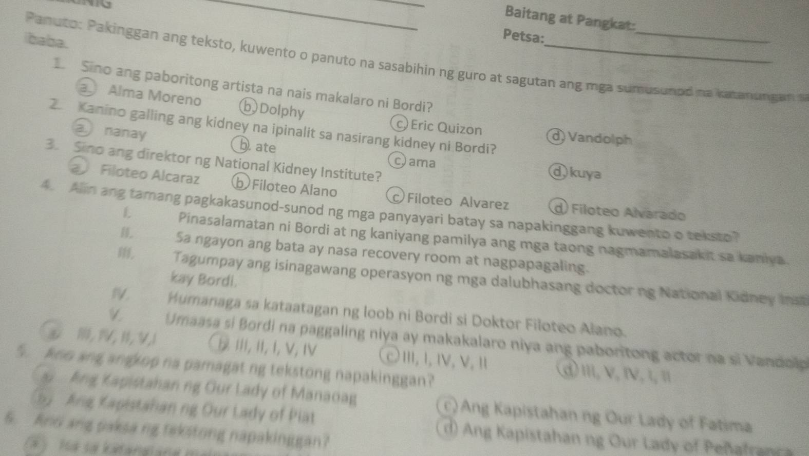 Baitang at Pangkat:
ibaba.
Petsa:
Panuto: Pakinggan ang teksto, kuwento o panuto na sasabihin ng guro at sagutan ang mga sumusumed na katanungan a
L Sino ang paboritong artista na nais makalaro ni Bordi?
a Alma Moreno b)Dolphy
2. Kanino galling ang kidney na ipinalit sa nasirang kidney ni Bordi?
a nanay
c) Eric Quizon d) Vandolph
bate ① kuya
3. Sino ang direktor ng National Kidney Institute?
cama
Filoteo Alcaraz b Filoteo Alano Filoteo Alvarez d) Filoteo Alvarado
4. Alin ang tamang pagkakasunod-sunod ng mga panyayari batay sa napakinggang kuwento o teksto?
L Pinasalamatan ni Bordi at ng kaniyang pamilya ang mga taong nagmamalasakit sa kaniya.
H. Sa ngayon ang bata ay nasa recovery room at nagpapagaling.
, Tagumpay ang isinagawang operasyon ng mga dalubhasang doctor ng National Kidney mma
kay Bordi.
IV. Humanaga sa kataatagan ng loob ni Bordi si Doktor Filoteo Alano.
Umaasa si Bordi na paggaling niya ay makakalaro niya ang paboritong actor na si Vandolp
& 1, 1V, 1, V, 1 Ⅲ, Ⅱ, I, V, Ⅳ cⅢ,Ⅰ,Ⅳ, V,Ⅱ d) Ⅲ, ν, Ⅳ, 1, π
5. kno ang angkop na pamagat ng tekstong napakinggan?
Ang Kapistahan ng Our Lady of Manaoag c) Ang Kapistahan ng Our Lady of Fatima
hy Ang Kapistahan ng Our Lady of Piat d) Ang Kapistahan ng Our Lady of Peñafran c 
6. AnG ang paksa ng tekstong napakinggan?