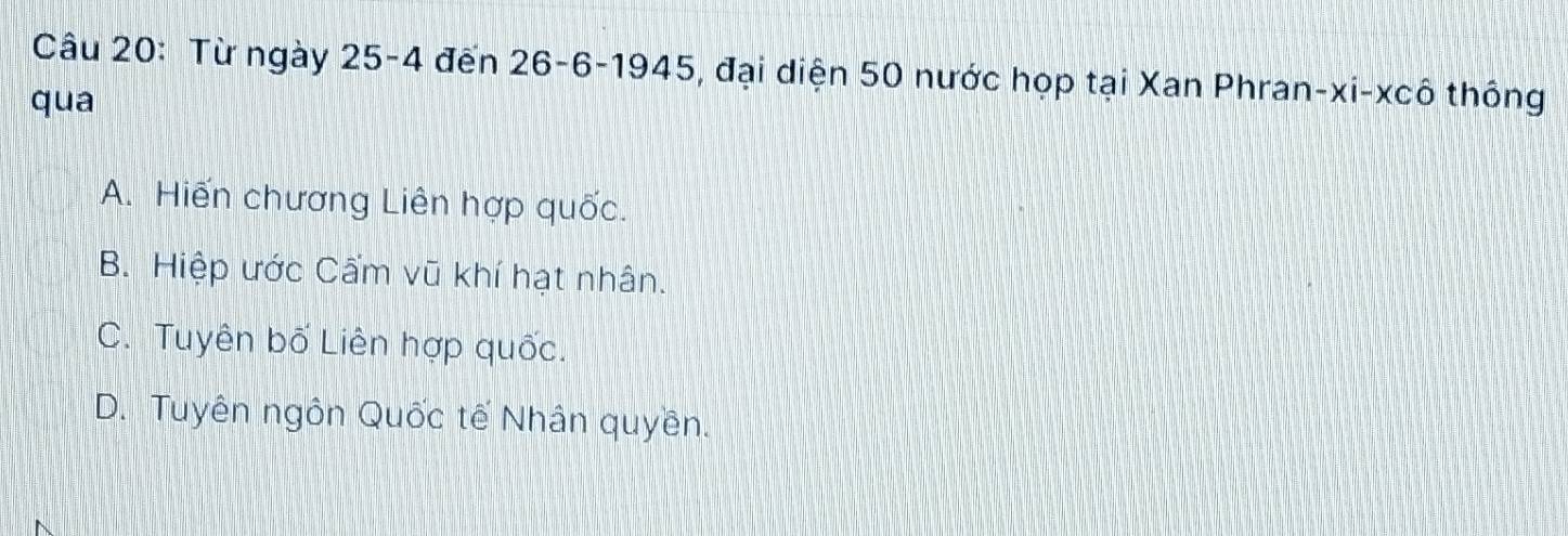 Từ ngày 25-4 đến 26 - 6 -1945, đại diện 50 nước họp tại Xan Phran-xi-xcô thông
qua
A. Hiến chương Liên hợp quốc.
B. Hiệp ước Cẩm vũ khí hạt nhân.
C. Tuyên bố Liên hợp quốc.
D. Tuyên ngôn Quốc tế Nhân quyền.