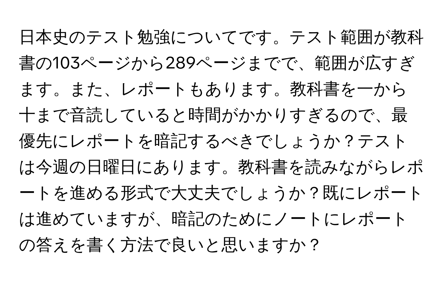 日本史のテスト勉強についてです。テスト範囲が教科書の103ページから289ページまでで、範囲が広すぎます。また、レポートもあります。教科書を一から十まで音読していると時間がかかりすぎるので、最優先にレポートを暗記するべきでしょうか？テストは今週の日曜日にあります。教科書を読みながらレポートを進める形式で大丈夫でしょうか？既にレポートは進めていますが、暗記のためにノートにレポートの答えを書く方法で良いと思いますか？