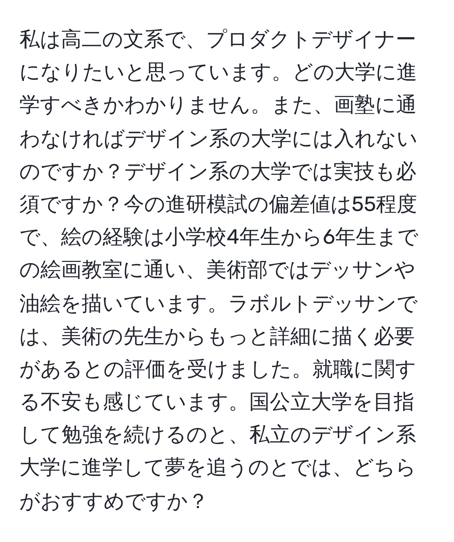 私は高二の文系で、プロダクトデザイナーになりたいと思っています。どの大学に進学すべきかわかりません。また、画塾に通わなければデザイン系の大学には入れないのですか？デザイン系の大学では実技も必須ですか？今の進研模試の偏差値は55程度で、絵の経験は小学校4年生から6年生までの絵画教室に通い、美術部ではデッサンや油絵を描いています。ラボルトデッサンでは、美術の先生からもっと詳細に描く必要があるとの評価を受けました。就職に関する不安も感じています。国公立大学を目指して勉強を続けるのと、私立のデザイン系大学に進学して夢を追うのとでは、どちらがおすすめですか？