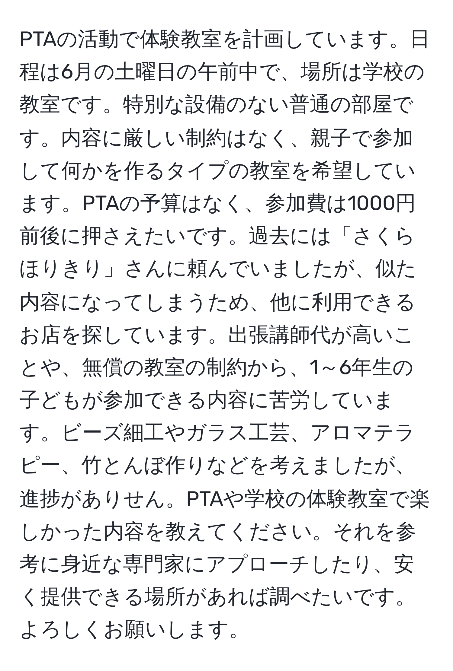 PTAの活動で体験教室を計画しています。日程は6月の土曜日の午前中で、場所は学校の教室です。特別な設備のない普通の部屋です。内容に厳しい制約はなく、親子で参加して何かを作るタイプの教室を希望しています。PTAの予算はなく、参加費は1000円前後に押さえたいです。過去には「さくらほりきり」さんに頼んでいましたが、似た内容になってしまうため、他に利用できるお店を探しています。出張講師代が高いことや、無償の教室の制約から、1～6年生の子どもが参加できる内容に苦労しています。ビーズ細工やガラス工芸、アロマテラピー、竹とんぼ作りなどを考えましたが、進捗がありせん。PTAや学校の体験教室で楽しかった内容を教えてください。それを参考に身近な専門家にアプローチしたり、安く提供できる場所があれば調べたいです。よろしくお願いします。