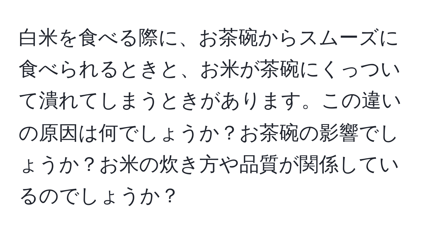 白米を食べる際に、お茶碗からスムーズに食べられるときと、お米が茶碗にくっついて潰れてしまうときがあります。この違いの原因は何でしょうか？お茶碗の影響でしょうか？お米の炊き方や品質が関係しているのでしょうか？