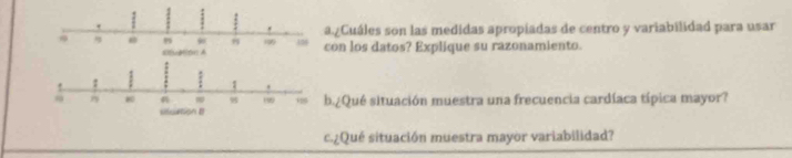 .¿Cuáles son las medidas apropiadas de centro y variabilidad para usar 
on los datos? Explique su razonamiento. 
¿Qué situación muestra una frecuencia cardíaca típica mayor? 
c.¿Qué situación muestra mayor variabilidad?