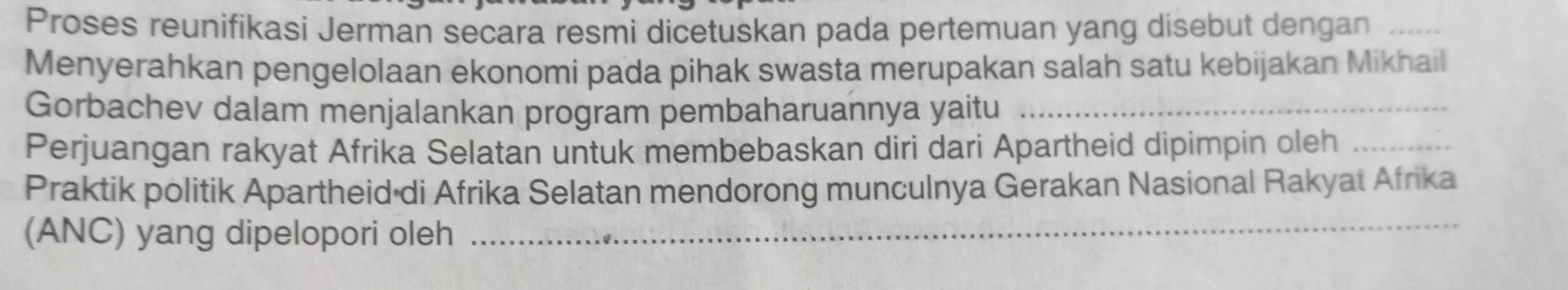 Proses reunifíkasi Jerman secara resmi dicetuskan pada pertemuan yang disebut dengan_ 
Menyerahkan pengelolaan ekonomi pada pihak swasta merupakan salah satu kebijakan Mikhail 
Gorbachev dalam menjalankan program pembaharuannya yaitu_ 
Perjuangan rakyat Afrika Selatan untuk membebaskan diri dari Apartheid dipimpin oleh_ 
Praktik politik Apartheid di Afrika Selatan mendorong munculnya Gerakan Nasional Rakyat Afrika 
(ANC) yang dipelopori oleh_