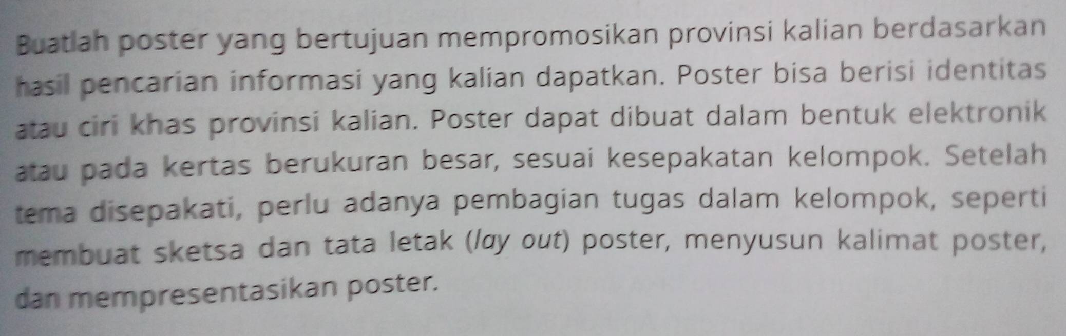 Buatiah poster yang bertujuan mempromosikan provinsi kalian berdasarkan 
hasil pencarian informasi yang kalian dapatkan. Poster bisa berisi identitas 
atau ciri khas provinsi kalian. Poster dapat dibuat dalam bentuk elektronik 
atau pada kertas berukuran besar, sesuai kesepakatan kelompok. Setelah 
tema disepakati, perlu adanya pembagian tugas dalam kelompok, seperti 
membuat sketsa dan tata letak (lαy out) poster, menyusun kalimat poster, 
dan mempresentasikan poster.