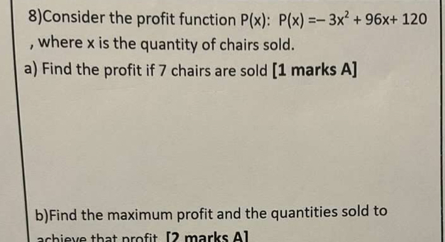 8)Consider the profit function P(x):P(x)=-3x^2+96x+120
, where x is the quantity of chairs sold. 
a) Find the profit if 7 chairs are sold [1 marks A] 
b)Find the maximum profit and the quantities sold to 
achieve that profit [2 marks A]