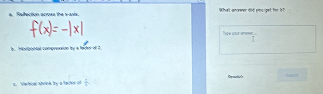 What answer did you get for b?
a. Reflection across the x-axis.
Type your anawer.
I
b. Horizontal compression by a factor of 2.
Rewatch
c. Vertical shrink by a factor of  2/3 