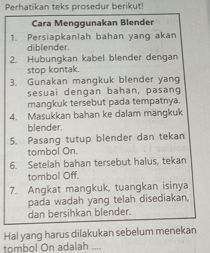 Perhatikan teks prosedur berikut! 
Cara Menggunakan Blender 
1. Persiapkanlah bahan yang akan 
diblender. 
2. Hubungkan kabel blender dengan 
stop kontak. 
3. Gunakan mangkuk blender yang 
sesuai dengan bahan, pasang 
mangkuk tersebut pada tempatnya. 
4. Masukkan bahan ke dalam mangkuk 
blender. 
5. Pasang tutup blender dan tekan 
tombol On. 
6. Setelah bahan tersebut halus, tekan 
tombol Off. 
7. Angkat mangkuk, tuangkan isinya 
pada wadah yang telah disediakan, 
dan bersihkan blender. 
Hal yang harus dilakukan sebelum menekan 
tombol On adalah ....