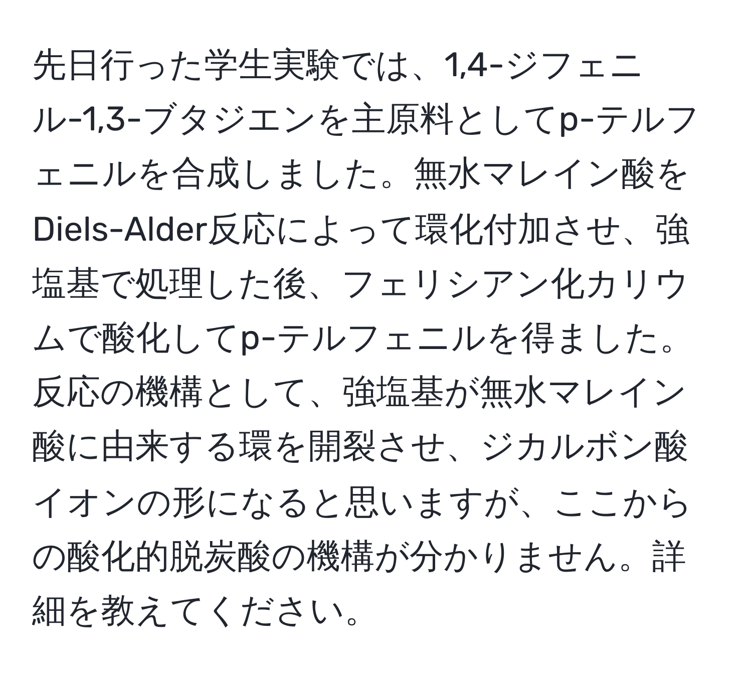 先日行った学生実験では、1,4-ジフェニル-1,3-ブタジエンを主原料としてp-テルフェニルを合成しました。無水マレイン酸をDiels-Alder反応によって環化付加させ、強塩基で処理した後、フェリシアン化カリウムで酸化してp-テルフェニルを得ました。反応の機構として、強塩基が無水マレイン酸に由来する環を開裂させ、ジカルボン酸イオンの形になると思いますが、ここからの酸化的脱炭酸の機構が分かりません。詳細を教えてください。