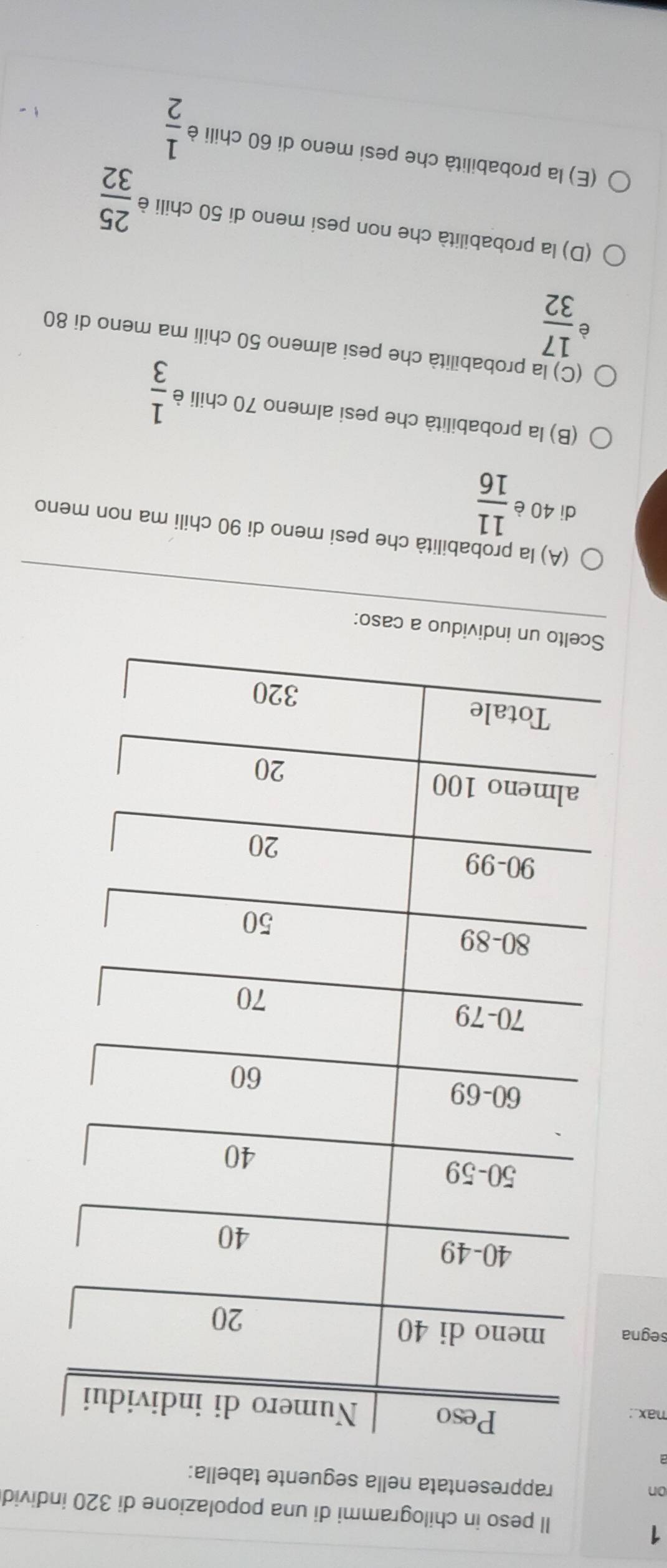 ll peso in chilogrammi di una popolazione di 320 individ 
on 
rappresentata nella seguente tabella: 
nax.: 
segna 
uo a caso: 
(A) la probabilità che pesi meno di 90 chili ma non meno 
di 40 è  11/16 
(B) la probabilità che pesi almeno 70 chili è  1/3 
(C) la probabilità che pesi almeno 50 chili ma meno di 80
 17/32 
(D) la probabilità che non pesi meno di 50 chili è  25/32 
(E) la probabilità che pesi meno di 60 chili è  1/2 