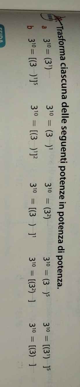 Trasforma ciascuna delle seguenti potenze in potenza di potenza. 
a 3^(10)=(3^1)
3^(10)=(3^(.....))^1
3^(10)=(3^2)
3^(10)=(3)^5 3^(10)=[(3^1)^...]^5
b 3^(10)=[(3)^1]^5 3^(10)=[(3^(·s))^1]^2 3^(10)=[(3)^...]^1 3^(10)=[(3^2)] 3^(10)=[(3)^....]