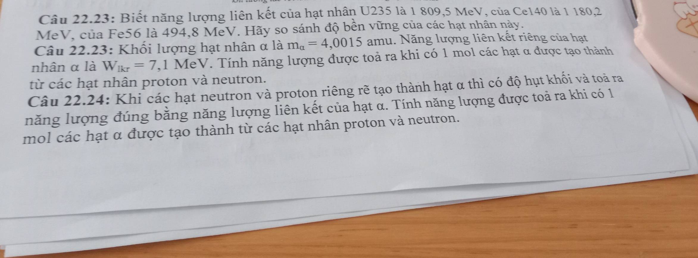 Câu 22.23: Biết năng lượng liên kết của hạt nhân U235 là 1 809, 5 MeV, của Ce140 là 1 180,2
MeV, của Fe56 là 494, 8 MeV. Hãy so sánh độ bền vững của các hạt nhân này. 
Câu 22.23: Khối lượng hạt nhân α là m_alpha =4,0015 amu. Năng lượng liên kết riêng của hạt 
nhân α là W_lkr=7 , 1 MeV. Tính năng lượng được toả ra khi có 1 mol các hạt α được tạo thành 
từ các hạt nhân proton và neutron. 
Câu 22.24: Khi các hạt neutron và proton riêng rẽ tạo thành hạt α thì có độ hụt khối và toả ra 
năng lượng đúng bằng năng lượng liên kết của hạt α. Tính năng lượng được toả ra khi có 1 
mol các hạt α được tạo thành từ các hạt nhân proton và neutron.