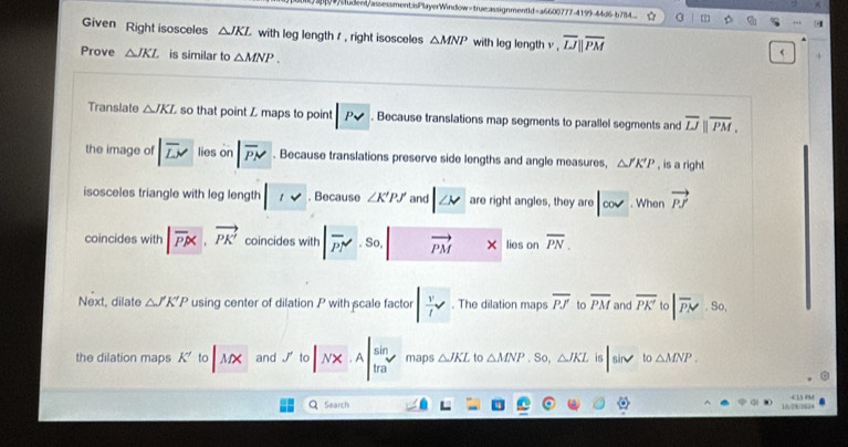 # △ JKL with leg length 1 , right isosceles △ MNP with leg length v , overline LJparallel overline PM
Prove △ JKL is similar to △ MNP. 
< 
Translate  △ JKL so that point Z maps to point |P. Because translations map segments to parallel segments and overline LJparallel overline PM, 
the image of |overline LM lieson|overline PN. Because translations preserve side lengths and angle measures, △ J'K'P , is a right 
isosceles triangle with leg length ||v. Because ∠ K'PJ and |∠ v are right angles, they are |cov. When vector PJ
coincides with |vector PK, vector PK' coincides with|overline PN'· So.| vector PM* lies on overline PN. 
Next, dilate △ J'K'P using center of dilation P with scale factor | v/l . The dilation maps overline PJ to overline PM and overline PK' to |overline P_N. So, 
the dilation maps K' to MX and J'(0|NX· A|frac sin a^(sin) maps △ JKL to △ MNP.So, △ JKL |sin x to △ MNP. 
QSearch 10/28/253* “ ”