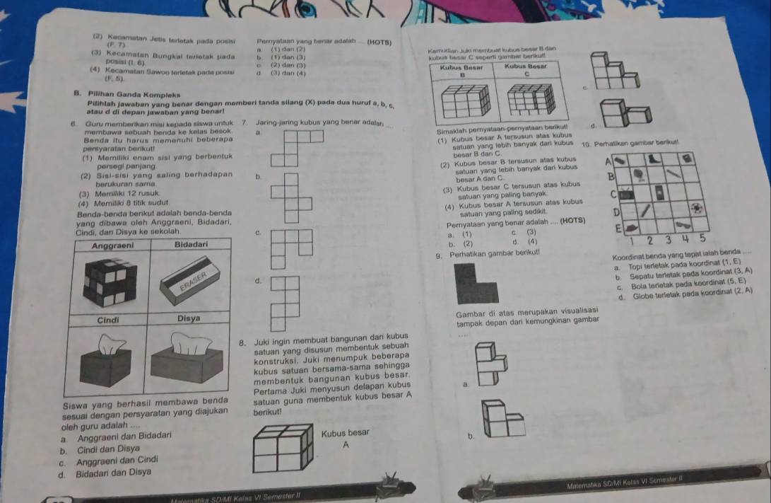 (2) Kecamatan Jetis terletak pada posisi Peryalaan yang benar adalah .  (HOTS)
(F&7)
。
(3) Kecamatan Bungkal terietak pada b (1) dan (3) (1) dan (2) Kemudian Juíu membuat kubus beser B dan
pomisi (1,6)
(4) Kecamatan Sawoo terletak pada posisi d (3) dan (4) c (2) dan (3) 
(F. S).
B. Pilihan Ganda Kompleks
Pilihlah jawaban yang benar dengan memberi tanda silang (X) pada dua huruf a, b, c.
atau d di depan jawaban yang benar!
6. Guru memberikan misi kepada siswa untuk 7. Jaring-jaring kubus yang benar adalan
membawa sebuah benda ke kelas besok . a
Simaklah perystaan-peσ.
Benda itu harus memenuhi beberapa
(1) Kubus besar A tersusun atas kubus
persyaratan berikut!
satuan yang lebih banyak dari kubus 10. Perhatikan gambar benikut!
(1) Memiliki enam sisi yang berbentuk besar B dan C
(2) Kubus besar B tersusun atas kubus
persegi panjang A a
(2) Sisi-sisi yang saling berhadapan b.
satuan yang lebih banyak dari kubus
B
berukuran sama
(3) Memiliki 12 rusuk besar A dan C
(3) Kubus besar C tersusun atas kubus
satuan yang paling banyak. c
(4) Memiliki 8 titik sudut
Benda-benda berikut adalah benda-benda (4) Kubus besar A tersusun atas kubus
satuan yang paling sedikit. D
yang dibawa oleh Anggraeni, Bidadari,
Pernyataan yang benar adalah .... (HOTS) E
c.
3. (1) b. (2) c. (3) B. (4) 1 2 3 4 5
9. Perhatikan gambar berikut! Koordinat benda yang tepat ialah benda
a. Topi terletak pada koordinat (1,E)
d.
b. Sepatu terletak pada koordir at(3,A)
c. Bola terietak pada koordinat (5,E)
d. Globe terletak pada koordinat (2,A)
Gambar di atas merupakan visualisasi
tampak depan dari kemungkinan gambar
Juki ingin membuat bangunan dari kubus
satuan yang disusun membentuk sebuah
konstruksi. Juki menumpuk beberapa
kubus satuan bersama-sama sehingga
membentuk bangunan kubus besar.
Siswa yang berhasil memPertama Juki menyusun delapan kubus a.
sesuai dengan persyaratan yang diajukan berikut! satuan guna membentuk kubus besar A
oleh guru adalah ....
a Anggraeni dan Bidadari Kubus besar
b.
b. Cindi dan Disya
A
c. Anggraeni dan Cindi
d. Bidadari dan Disya
Malematika SD/Mi Kelas VI Semester II Materstika S.DVM