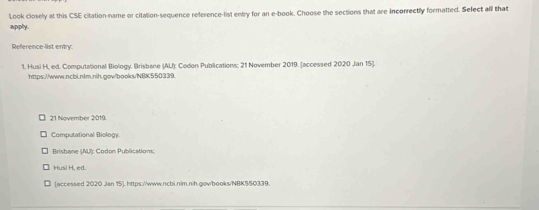 Look closely at this CSE citation-name or citation-sequence reference-list entry for an e-book. Choose the sections that are incorrectly formatted. Select all that 
apply. 
Reference-list entry: 
1. Husi H, ed. Computational Biology. Brisbane (AU): Codon Publications; 21 November 2019. [accessed 2020 Jan 15]. 
https://www.ncbi.nlm.nih.gov/books/NBK550339. 
21 November 2019. 
Computational Biology. 
Brisbane (AU): Codon Publications; 
Husi H, ed. 
[accessed 2020 Jan 15]. https://www.ncbi.nlm.nih.gov/books/NBK550339.