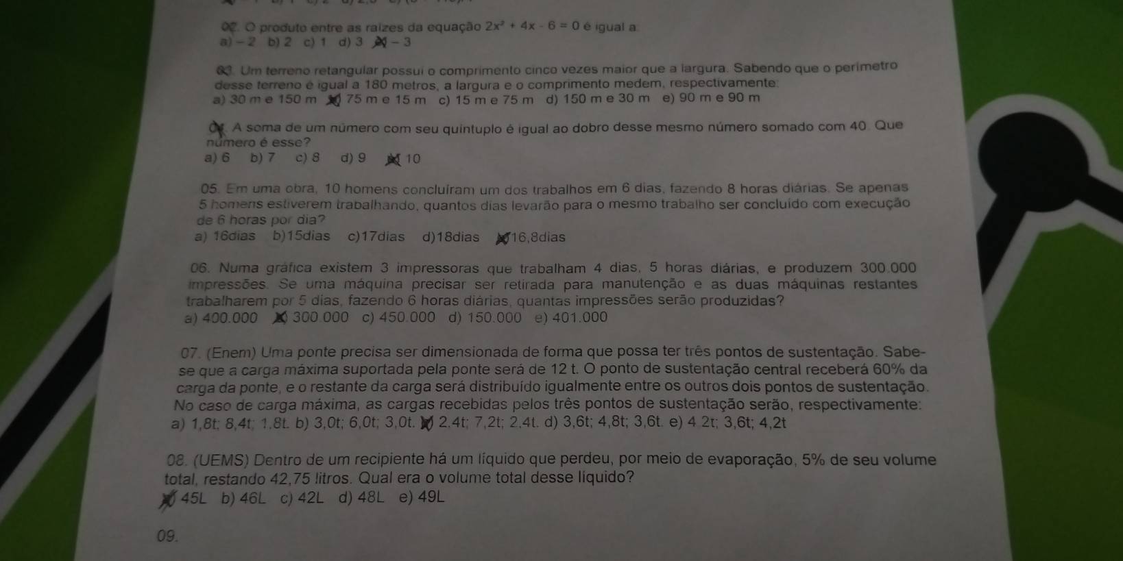 produto entre as raizes da equação 2x^2+4x-6=0 é igual a
a) - 2 b) 2 c) 1 d) 3 24-3
0. Um terreno retangular possui o comprimento cinco vezes maior que a largura. Sabendo que o perimetro
desse terreno é igual a 180 metros, a largura e o comprimento medem, respectivamente:
a) 30 m e 150 m 75 m e 15 m c) 15 m e 75 m d) 150 m e 30 m e) 90 m e 90 m
A soma de um número com seu quintuplo é igual ao dobro desse mesmo número somado com 40. Que
número é esse?
a) 6 (b) 7 c) 8 d) 9 10
05. Em uma obra, 10 homens concluíram um dos trabalhos em 6 dias, fazendo 8 horas diárias. Se apenas
5 homens estiverem trabalhando, quantos dias levarão para o mesmo trabalho ser concluído com execução
de 6 horas por dia?
a) 16dias b)15dias c)17dias d)18dias 16,8dias
06. Numa gráfica existem 3 impressoras que trabalham 4 dias, 5 horas diárias, e produzem 300.000
impressões. Se uma máquina precisar ser retirada para manutenção e as duas máquinas restantes
trabalharem por 5 dias, fazendo 6 horas diárias, quantas impressões serão produzidas?
a) 400.000 £ 300.000 c) 450.000 d) 150.000 e) 401.000
07. (Enem) Uma ponte precisa ser dimensionada de forma que possa ter três pontos de sustentação. Sabe-
se que a carga máxima suportada pela ponte será de 12 t. O ponto de sustentação central receberá 60% da
carga da ponte, e o restante da carga será distribuído igualmente entre os outros dois pontos de sustentação.
No caso de carga máxima, as cargas recebidas pelos três pontos de sustentação serão, respectivamente:
a) 1,8t; 8,4t; 1.8t. b) 3,0t; 6,0t; 3,0t. ( 2.4t; 7,2t; 2,4t. d) 3,6t; 4,8t; 3,6t. e) 4 2t; 3,6t; 4,2t
08. (UEMS) Dentro de um recipiente há um líquido que perdeu, por meio de evaporação, 5% de seu volume
total, restando 42,75 litros. Qual era o volume total desse liquido?
45L b) 46L c) 42L d) 48L e) 49L
09.