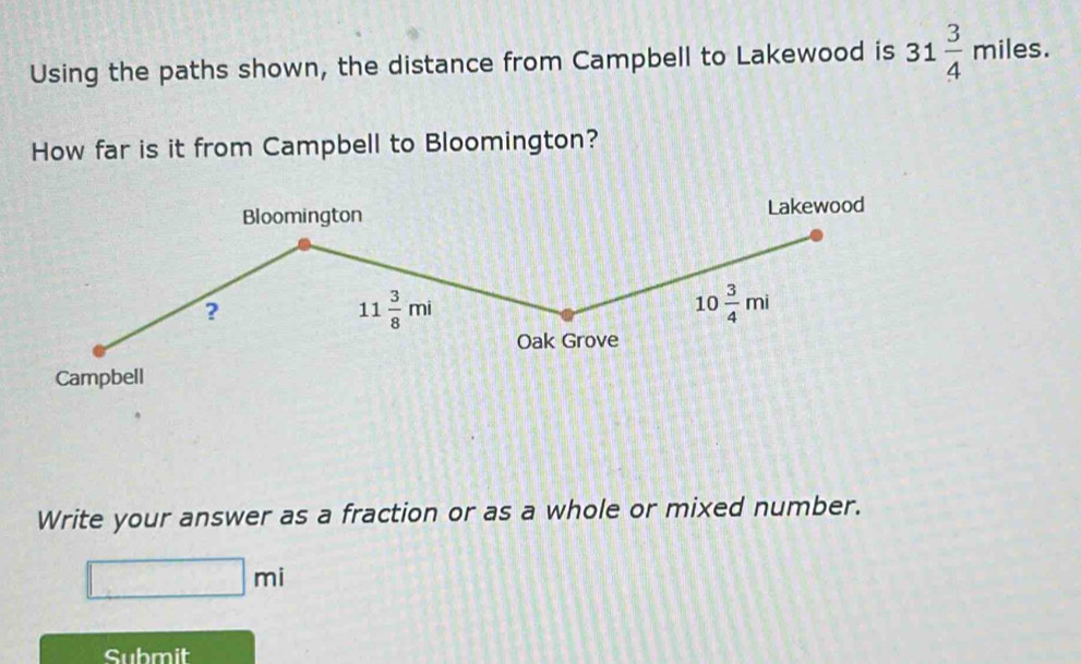 Using the paths shown, the distance from Campbell to Lakewood is 31 3/4 miles. 
How far is it from Campbell to Bloomington? 
Bloomington Lakewood 
?
11 3/8 mi
10 3/4 mi
Oak Grove 
Campbell 
Write your answer as a fraction or as a whole or mixed number.
□ mi
Submit