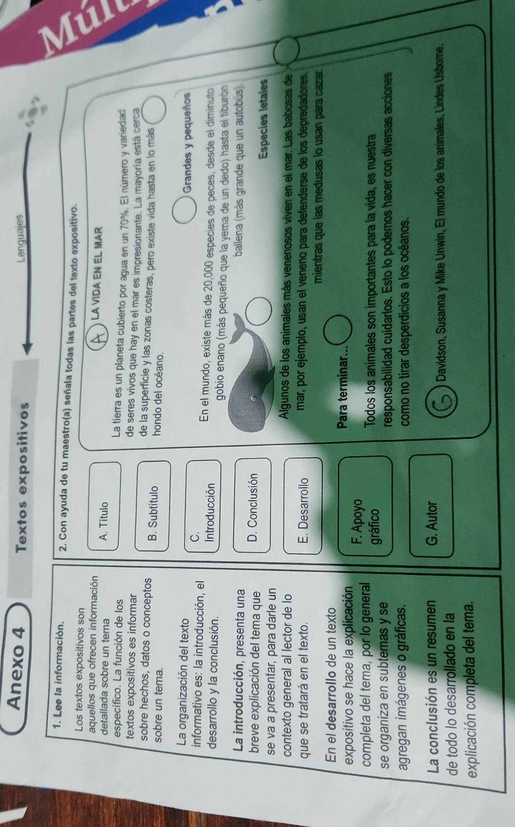 Anexo 4 Textos expositivos Lenguajes
1. Lee la información. 2. Con ayuda de tu maestro(a) señala todas las partes del texto expositivo.
Los textos expositivos son LA VIDA EN EL MAR
aquellos que ofrecen información
detallada sobre un tema A. Título
específico. La función de los
La tierra es un planeta cubierto por agua en un 70%. El número y variedad
textos expositivos es informar
de seres vivos que hay en el mar es impresionante. La mayoria está cerca
de la superficie y las zonas costeras, pero existe vida hasta en lo más
sobre hechos, datos o conceptos B. Subtítulo
sobre un tema. hondo del océano.
La organización del texto
Grandes y pequeños
C.
informativo es: la introducción, el Introducción En el mundo, existe más de 20,000 especies de peces, desde el diminuto
desarrollo y la conclusión. gobio enano (más pequeño que la yema de un dedo) hasta el tiburón
La introducción, presenta una ballena (más grande que un autobús).
breve explicación del tema que D. Conclusión
Especies letales
se va a presentar, para darle un
contexto general al lector de lo
Algunos de los animales más venenosos viven en el mar. Las babosas de
que se tratará en el texto. E. Desarrollo mar, por ejemplo, usan el veneno para defenderse de los depredadores
mientras que las medusas lo usan para cazar.
En el desarrollo de un texto
Para terminar...
expositivo se hace la explicación F. Apoyo
completa del tema, por lo general Todos los animales son importantes para la vida, es nuestra
gráfico
se organiza en subtemas y se responsabilidad cuidarlos. Esto lo podemos hacer con diversas acciones
agregan imágenes o gráficas. como no tirar desperdicios a los océanos.
La conclusión es un resumen G. Autor
Davidson, Susanna y Mike Unwin, El mundo de los animales, Lindes Usbore.
de todo lo desarrollado en la
explicación completa del tema.