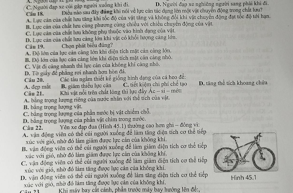 C. Người đạp xe cúi gập người xuống khi đi. D. Người đạp xe nghiêng người sang phải khi đi.
Câu 18. Điều nào sau đây đúng khi nói về lực cản tác dụng lên một vật chuyển động trong chất lưu?
A. Lực cản của chất lưu tăng khi tốc độ của vật tăng và không đổi khi vật chuyển động đạt tốc độ tới hạn.
B. Lực cản của chất lưu cùng phương cùng chiều với chiều chuyển động của vật.
C. Lực cản của chất lưu không phụ thuộc vào hình dạng của vật.
D. Lực cản của chất lưu càng lớn khi vật có khối lượng càng lớn.
Câu 19. Chọn phát biểu đúng?
A. Độ lớn của lực cản càng lớn khi diện tích mặt cản càng lớn.
B. Độ lớn của lực cản càng lớn khi diện tích mặt cản càng nhỏ.
C. Vật đi càng nhanh thì lực cản của không khí càng nhỏ.
D. Tờ giấy để phẳng rơi nhanh hơn hòn đá.
Câu 20. Các tàu ngầm thiết kế giống hình dạng của cá heo để:
A. đẹp mắt B. giảm thiều lực cản C. tiết kiệm chi phí chế tạo D. tăng thể tích khoang chứa
Câu 21.  Khi vật nổi trên chất lỏng thì lực đầy Ác - si - mét:
A. bằng trọng lượng riêng của nước nhân với thể tích của vật.
B. bằng trọng lượng vật.
C. bằng trọng lượng của phần nước bị vật chiếm chỗ.
D. bằng trọng lượng của phần vật chìm trong nước.
Câu 22.  Yên xe đạp đua (Hình 45.1) thường cao hơn ghi - đông vì:
A. vận động viên có thể cúi người xuống để làm tăng diện tích cơ thể tiếp
xúc với gió, nhờ đó làm giảm được lực cản của không khí.
B. vận động viên có thể cúi người xuống để làm giảm diện tích cơ thể tiếp
xúc với gió, nhờ đó làm giảm được lực cản của không khí.
C. vận động viên có thể cúi người xuống để làm giảm diện tích cơ thể tiếp
xúc với gió, nhờ đó làm tăng được lực cản của không khí.
D. vận động viên có thể cúi người xuống để làm tăng diện tích cơ thể tiếp Hình 45.1
xúc với gió, nhờ đó làm tăng được lực cản của không khí.
Câu 23 Khi máy bay cất cánh, phần trước máy bay hướng lên đề:,