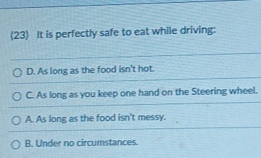 (23) It is perfectly safe to eat while driving:
D. As long as the food isn't hot.
C. As long as you keep one hand on the Steering wheel.
A. As long as the food isn't messy.
B. Under no circumstances.