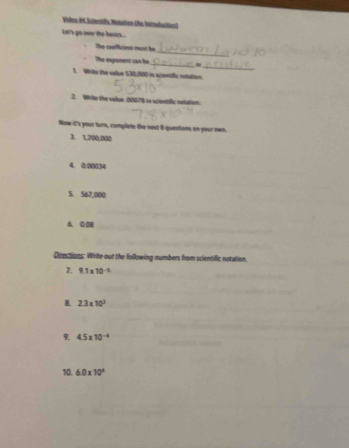 Video #4 Scientfic Nolation (An Introduction) 
Let's go over the basikcs .. 
_ 
The coofficient must be 
The exponent can be _α 
_ 
1. Write the vallue $30,000 in scientiffic notation: 
2. Wite the value . 00078 in scientific notation: 
Now it's your turn, complete the next 8 questions on your own. 
3. 1,200,000
4. 0.00034
5. 567,000
6. 0.08
Directions: Write out the following numbers from scientific notation. 
1. 9.1* 10^(-5)
8 2.3* 10^3
9. 4.5* 10^(-6)
10. 6.0* 10^4