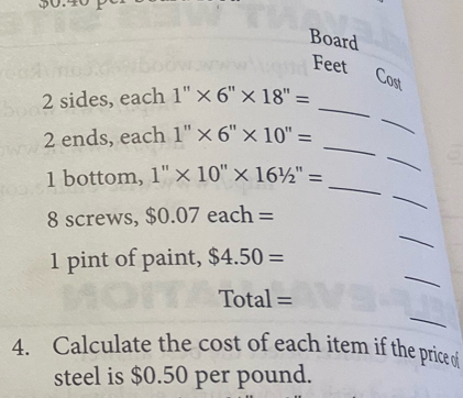 Board 
Feet 
Cost 
_ 
_
2 sides, each 1''* 6''* 18''=
_ 
_ 
2 ends, each 1''* 6''* 10''=
_ 
_ 
1 bottom, 1''* 10''* 16'/2''=
_ 
8 screws, $0.07each=
_ 
1 pint of paint, $4.50=
_ 
Total = 
4. Calculate the cost of each item if the price of 
steel is $0.50 per pound.