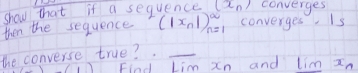 shou that if a sequence (x_n) converges 
then the sequence (|x_n|)^∈fty _n=1 converges. Is 
the converse true?_ 
Find Lim Xn and lim In