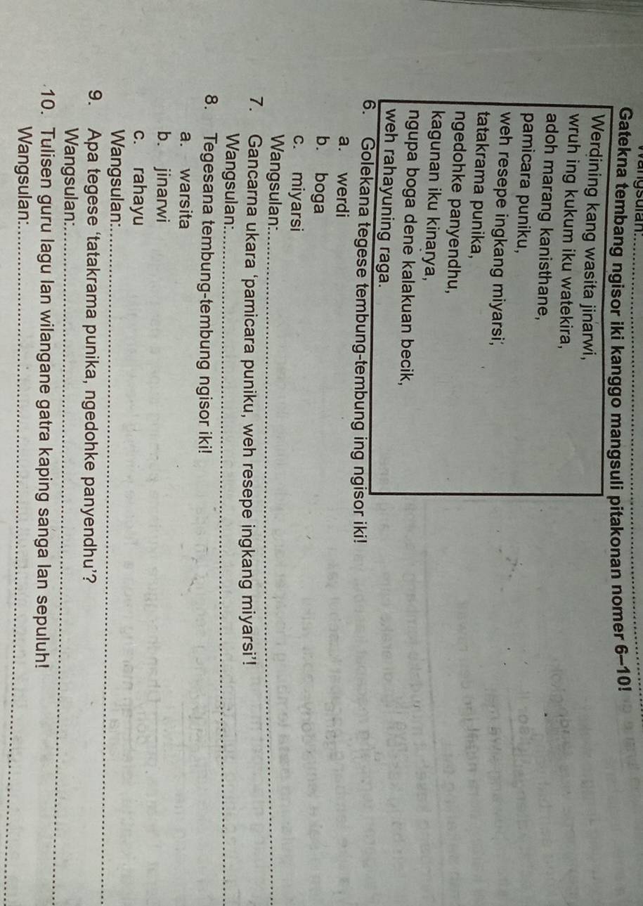 angsulan.
Gatekna tembang ngisor iki kanggo mangsuli pitakonan nomer 6-10!
Werdining kang wasita jinarwi,
wruh ing kukum iku watekira,
adoh marang kanisthane,
pamicara puniku,
weh resepe ingkang miyarsi,
tatakrama punika,
ngedohke panyendhu,
kagunan iku kinarya,
ngupa boga dene kalakuan becik,
weh rahayuning raga.
6. Golekana tegese tembung-tembung ing ngisor iki!
a. werdi
b. boga
c. miyarsi
Wangsulan:_
7. Gancarna ukara ‘pamicara puniku, weh resepe ingkang miyarsi’!
Wangsulan:_
8. Tegesana tembung-tembung ngisor iki!
a. warsita
b. jinarwi
c. rahayu
Wangsulan:_
9. Apa tegese ‘tatakrama punika, ngedohke panyendhu’?
Wangsulan:_
10. Tulisen guru lagu lan wilangane gatra kaping sanga lan sepuluh!
Wangsulan:_