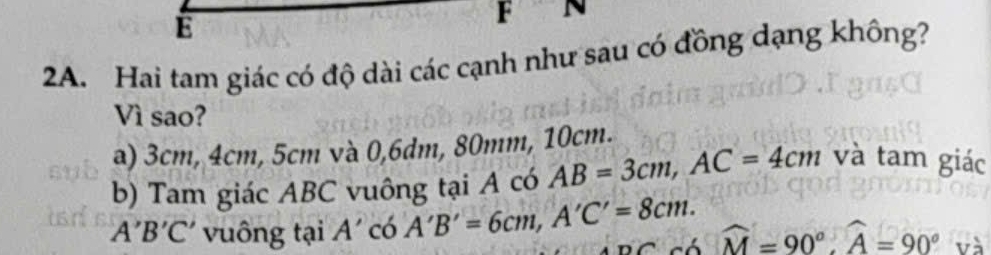 Hai tam giác có độ dài các cạnh như sau có đồng dạng không?
Vì sao?
a) 3cm, 4cm, 5cm và 0, 6dm, 80mm, 10cm.
b) Tam giác ABC vuông tại A có AB=3cm, AC=4cm và tam giác
A'B'C' vuông tại A' có A'B'=6cm, A'C'=8cm. widehat M=90°, widehat A=90° và