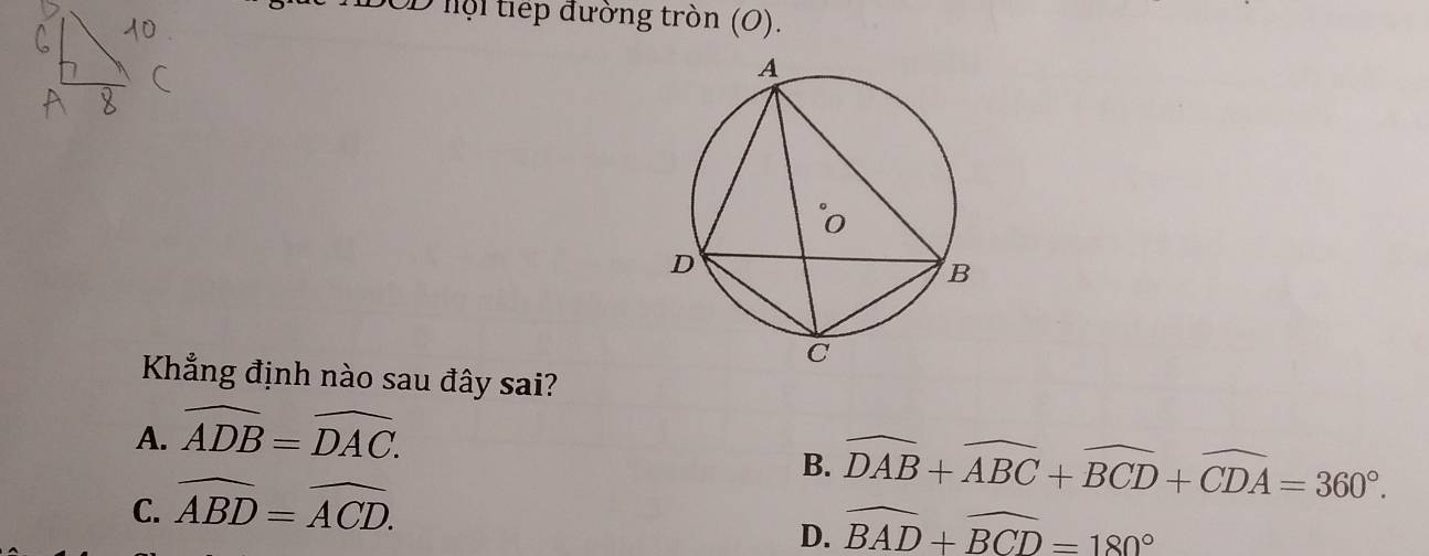 DOD hội tiếp đường tròn (O).
Khẳng định nào sau đây sai?
A. widehat ADB=widehat DAC.
B. widehat DAB+widehat ABC+widehat BCD+widehat CDA=360°.
C. widehat ABD=widehat ACD.
D. widehat BAD+widehat BCD=180°