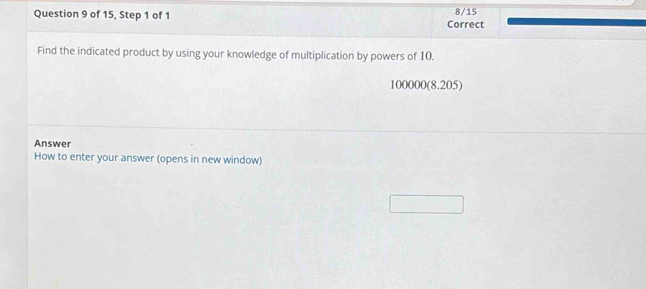 of 15, Step 1 of 1 Correct 8/15 
Find the indicated product by using your knowledge of multiplication by powers of 10.
100000 (8.205) 
Answer 
How to enter your answer (opens in new window)