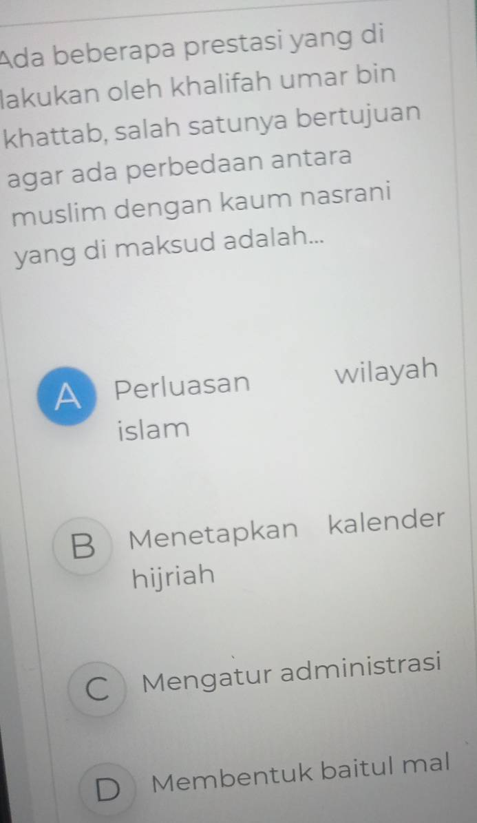 Ada beberapa prestasi yang di
lakukan oleh khalifah umar bin
khattab, salah satunya bertujuan
agar ada perbedaan antara
muslim dengan kaum nasrani
yang di maksud adalah...
A Perluasan wilayah
islam
B Menetapkan kalender
hijriah
C Mengatur administrasi
D Membentuk baitul mal