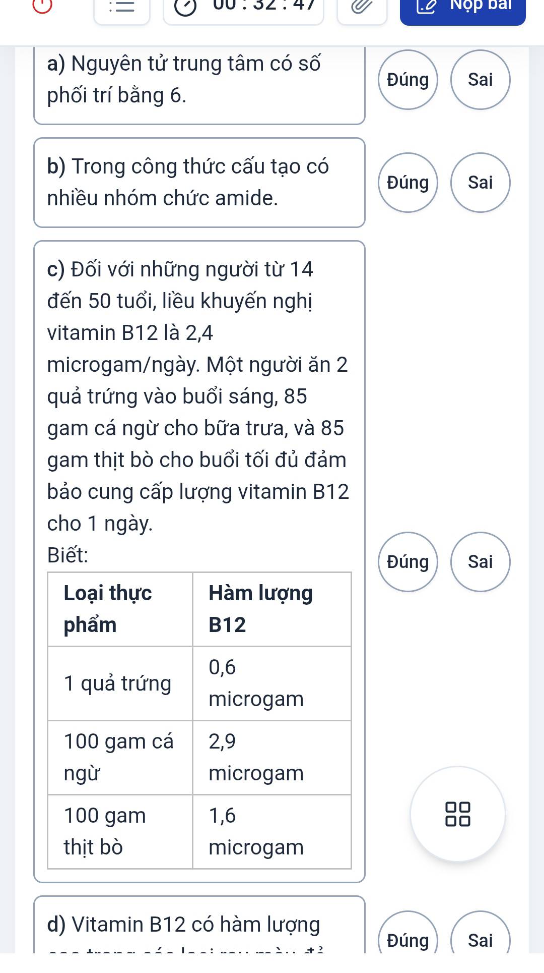 = 
NC pai 
a) Nguyên tử trung tâm có số 
Đúng Sai 
phối trí bằng 6. 
b) Trong công thức cấu tạo có 
Đúng 
nhiều nhóm chức amide. Sai 
c) Đối với những người từ 14
đến 50 tuổi, liều khuyến nghị 
vitamin B12 là 2, 4
microgam/ngày. Một người ăn 2
quả trứng vào buổi sáng, 85
gam cá ngừ cho bữa trưa, và 85
gam thịt bò cho buổi tối đủ đảm 
bảo cung cấp lượng vitamin B12
cho 1 ngày. 
Biết: 
Đúng Sai
10
I 
d) Vitamin B12 có hàm lượng 
Đúng Sai