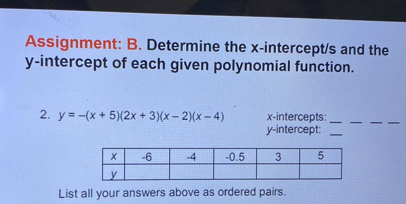 Assignment: B. Determine the x-intercept/s and the 
y-intercept of each given polynomial function. 
2. y=-(x+5)(2x+3)(x-2)(x-4) x-intercepts:_ 
_ 
__ 
y-intercept:_ 
List all your answers above as ordered pairs.