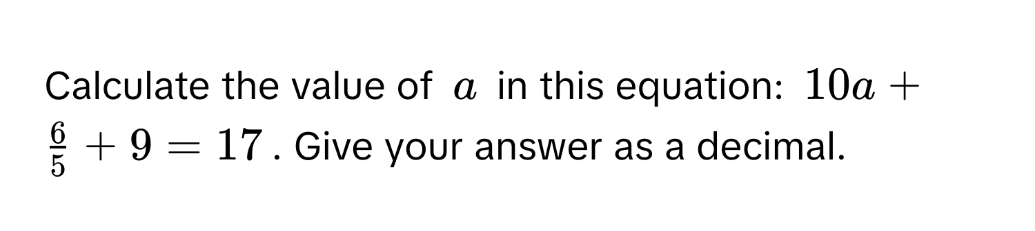 Calculate the value of $a$ in this equation: $10a +  6/5  + 9 = 17$. Give your answer as a decimal.