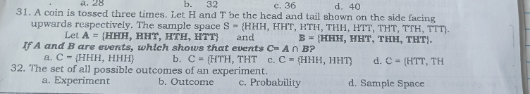 a. 28 b. 32 c. 36 d. 40
31. A coin is tossed three times. Let H and T be the head and tail shown on the side facing
upwards respectively. The sample space S= HHH,HHT, HTH、T HH,HTT,THT,TTH,TTT. 
Let A= HHH, ,HHT,HTH,HTT and B= HHH,HHT,THH,THT. 
If A and B are events, which shows that events C=A∩ B
a. C= HHH , HHH) b. C= HTH, ,THT c. C= HHH,HHT d. C= HTT,TH
32. The set of all possible outcomes of an experiment.
a. Experiment b. Outcome c. Probability d. Sample Space