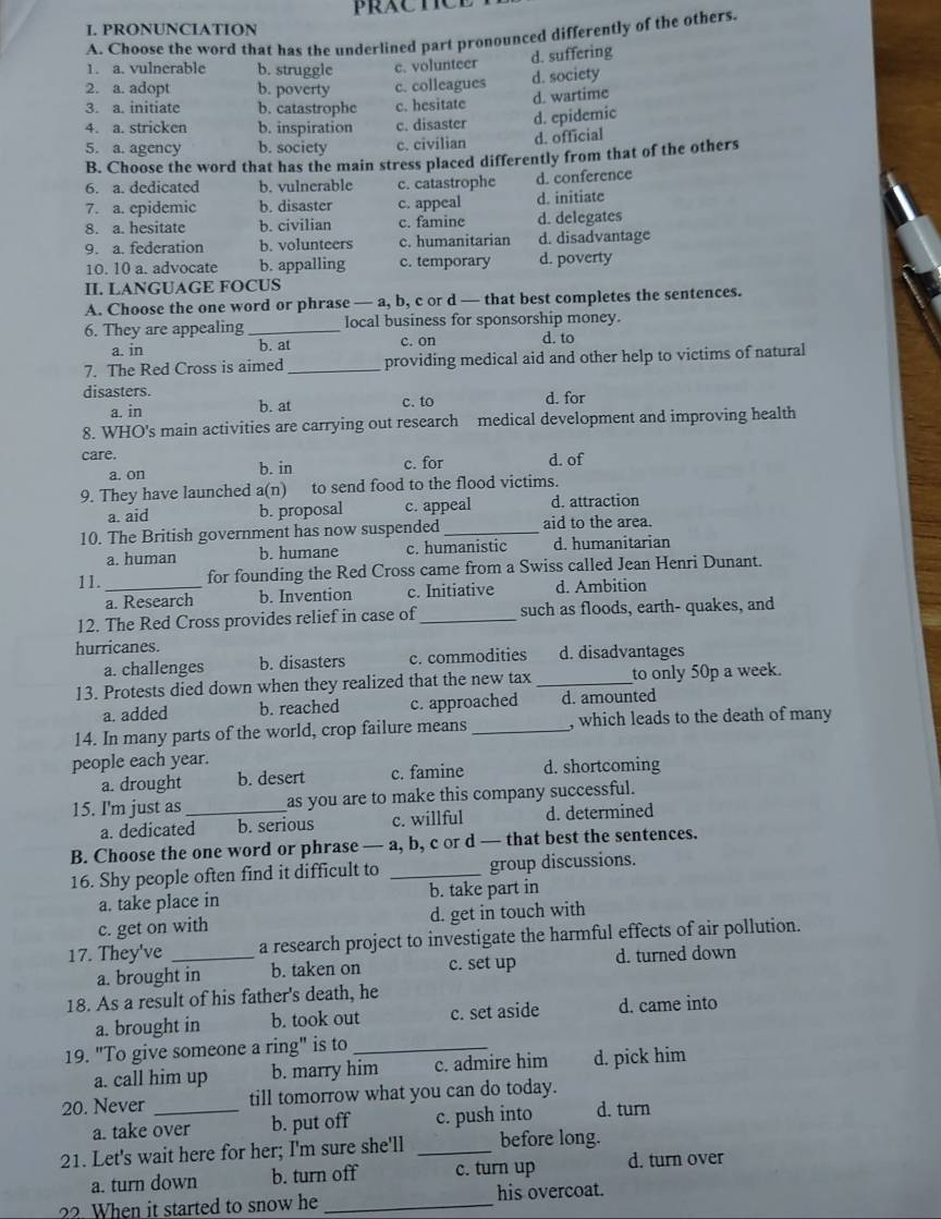 PRACTCE
I. PRONUNCIATION
A. Choose the word that has the underlined part pronounced differently of the others.
1. a. vulnerable b. struggle c. volunteer d. suffering
2. a. adopt b. poverty c. colleagues d. society
d. wartime
3. a. initiate b. catastrophc c. hesitate
4. a. stricken b. inspiration c. disaster d. epidemic
5. a. agency b. society c. civilian d. official
B. Choose the word that has the main stress placed differently from that of the others
6. a. dedicated b. vulnerable c. catastrophe d. conference
7. a. epidemic b. disaster c. appeal d. initiate
8. a. hesitate b. civilian c. famine d. delegates
9. a. federation b. volunteers c. humanitarian d. disadvantage
10. 10 a. advocate b. appalling c. temporary d. poverty
II. LANGUAGE FOCUS
A. Choose the one word or phrase — a, b, c or d — that best completes the sentences.
6. They are appealing_ local business for sponsorship money.
a. in b. at c. on d. to
7. The Red Cross is aimed _providing medical aid and other help to victims of natural
disasters.
a. in b. at c. to d. for
8. WHO's main activities are carrying out research medical development and improving health
care. c. for d. of
a. on b. in
9. They have launched a(n) to send food to the flood victims.
a. aid b. proposal c. appeal d. attraction
10. The British government has now suspended_ aid to the area.
a. human b. humane c. humanistic d. humanitarian
11. _for founding the Red Cross came from a Swiss called Jean Henri Dunant.
a. Research b. Invention c. Initiative d. Ambition
12. The Red Cross provides relief in case of_ such as floods, earth- quakes, and
hurricanes. d. disadvantages
a. challenges b. disasters c. commodities
13. Protests died down when they realized that the new tax _to only 50p a week.
a. added b. reached c. approached d. amounted
14. In many parts of the world, crop failure means _, which leads to the death of many 
people each year. d. shortcoming
a. drought b. desert c. famine
15. I'm just as_ as you are to make this company successful.
a. dedicated b. serious c. willful d. determined
B. Choose the one word or phrase — a, b, c or d — that best the sentences.
16. Shy people often find it difficult to _group discussions.
a. take place in b. take part in
c. get on with d. get in touch with
17. They've _a research project to investigate the harmful effects of air pollution.
a. brought in b. taken on c. set up d. turned down
18. As a result of his father's death, he
a. brought in b. took out c. set aside d. came into
19. "To give someone a ring" is to_
a. call him up b. marry him c. admire him d. pick him
20. Never _till tomorrow what you can do today.
a. take over b. put off c. push into d. turn
21. Let's wait here for her; I'm sure she'll _before long.
a. turn down b. turn off c. turn up d. turn over
?? When it started to snow he_ his overcoat.