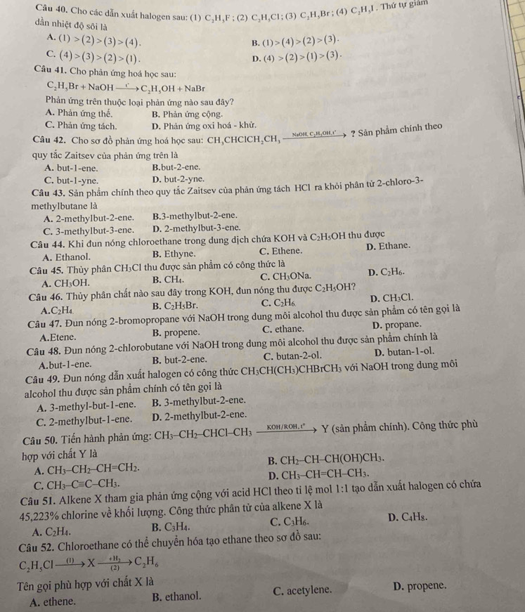 Cho các dẫn xuất halogen sau: (1) C_2H_5F:(2) C_2H,Cl;(3)C_2H_5Br;(4)C_2H_5I. Thứ tự giảm
dần nhiệt độ sôi là
A. (1)>(2)>(3)>(4). (1)>(4)>(2)>(3).
B.
C. (4)>(3)>(2)>(1). (4)>(2)>(1)>(3).
D.
Câu 41. Cho phản ứng hoá học sau:
C_2H_5Br+NaOHxrightarrow rC_2H_5OH+NaBr
Phản ứng trên thuộc loại phản ứng nào sau đây?
A. Phản ứng thế. B. Phản ứng cộng.
C. Phản ứng tách. D. Phản ứng oxi hoá - khử.
Câu 42. Cho sơ đồ phản ứng hoá học sau: CH_3 CHC 1CH_2CH xrightarrow NaOH,C_2H_2OH.r ? Sản phẩm chính theo
quy tắc Zaitsev của phản ứng trên là
A. but-1-ene. B.but-2-ene.
C. but-1-yne. D. but-2-yne.
Câu 43. Sản phẩm chính theo quy tắc Zaitsev của phản ứng tách HCl ra khỏi phân tử 2-chloro-3-
methylbutane là
A. 2-methylbut-2-ene. B.3-methylbut-2-ene.
C. 3-methylbut-3-ene. D. 2-methylbut-3-ene.
Câu 44. Khi đun nóng chloroethane trong dung dịch chứa KOH và C₂H₃OH thu được
A. Ethanol. B. Ethyne. C. Ethene. D. Ethane.
Câu 45. Thùy phân CH_3 Cl thu được sản phẩm có công thức là
A. CH_3OH. B. CH_4. C. CH_3 ONa D. C_2H_6.
Câu 46. Thủy phân chất nào sau đây trong KOH, đun nóng thu được C_2H_5OH
A. C_2H_4. B. C_2H_5Br. C. C_2H_6 D. Cl I_3C
Câu 47. Đun nóng 2-bromopropane với NaOH trong dung môi alcohol thu được sản phẩm có tên gọi là
A.Etene. B. propene. C. ethane. D. propane.
Câu 48. Đun nóng 2-chlorobutane với NaOH trong dung môi alcohol thu được sản phẩm chính là
A.but-1-ene. B. but-2-ene. C. butan-2-ol. D. butan-1-ol.
Câu 49. Đun nóng dẫn xuất halogen có công thức CH_3CH(CH_3)CHBrCH_3 với NaOH trong dung môi
alcohol thu được sản phẩm chính có tên gọi là
A. 3-methyl-but-1-ene. B. 3-methylbut-2-ene.
C. 2-methylbut-1-ene. D. 2-methylbut-2-ene.
Câu 50. Tiến hành phản ứng: CH_3-CH_2- CHCl-CH₃ KOH/RC H.1° Y (sản phẩm chính). Công thức phù
hợp với chất Y là
B.
A. CH_3-CH_2-CH=CH_2. CH_2- CH-CH(OH)CH₃.
D. CH CH=CH-CH_3.
C. CH_3-Cequiv C-CH_3.
Câu 51. Alkene X tham gia phản ứng cộng với acid HCl theo tỉ lệ mol 1:1 tạo dẫn xuất halogen có chứa
45,223% chlorine về khối lượng. Công thức phân tử của alkene X là
C. C_2H
D. C_4H_8
A. C_2H_4.
B. C_3H_4.
Câu 52. Chloroethane có thể chuyển hóa tạo ethane theo sơ đồ sau:
C_2H_5Clxrightarrow (I)Xxrightarrow +H_2C_2H_6
Tên gọi phù hợp với chất X là D. propene.
A. ethene. B. ethanol. C. acetylene.