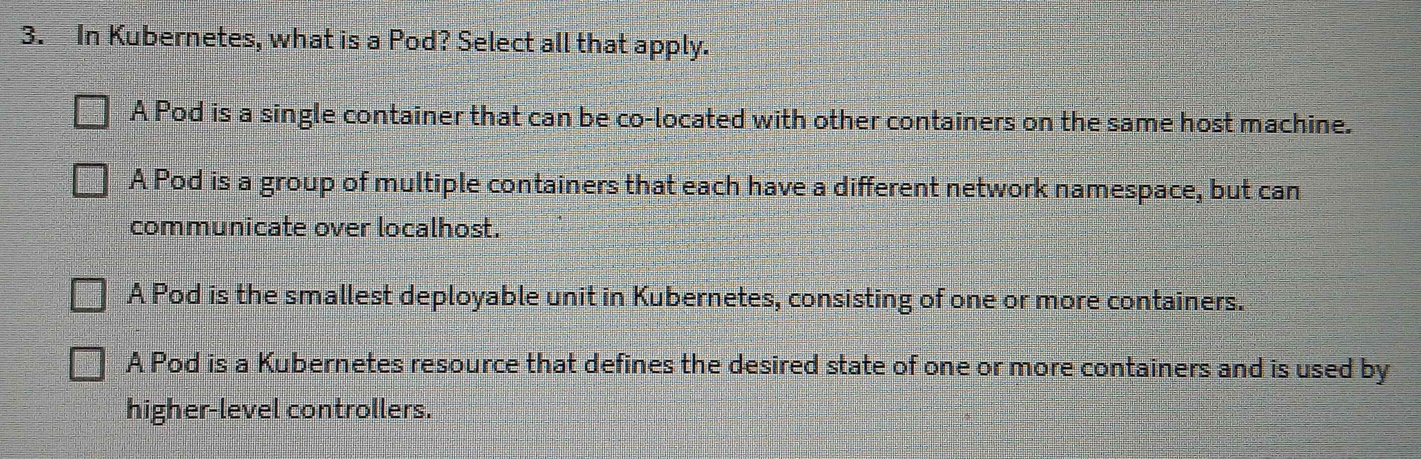 In Kubernetes, what is a Pod? Select all that apply.
A Pod is a single container that can be co-located with other containers on the same host machine.
A Pod is a group of multiple containers that each have a different network namespace, but can
communicate over localhost.
A Pod is the smallest deployable unit in Kubernetes, consisting of one or more containers.
A Pod is a Kubernetes resource that defines the desired state of one or more containers and is used by
higher-level controllers.