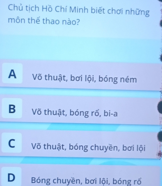 Chủ tịch Hồ Chí Minh biết chơi những
môn thể thao nào?
A Võ thuật, bơi lội, bóng ném
B Võ thuật, bóng rổ, bi-a
C Võ thuật, bóng chuyền, bơi lội
D Bóng chuyền, bơi lội, bóng rổ