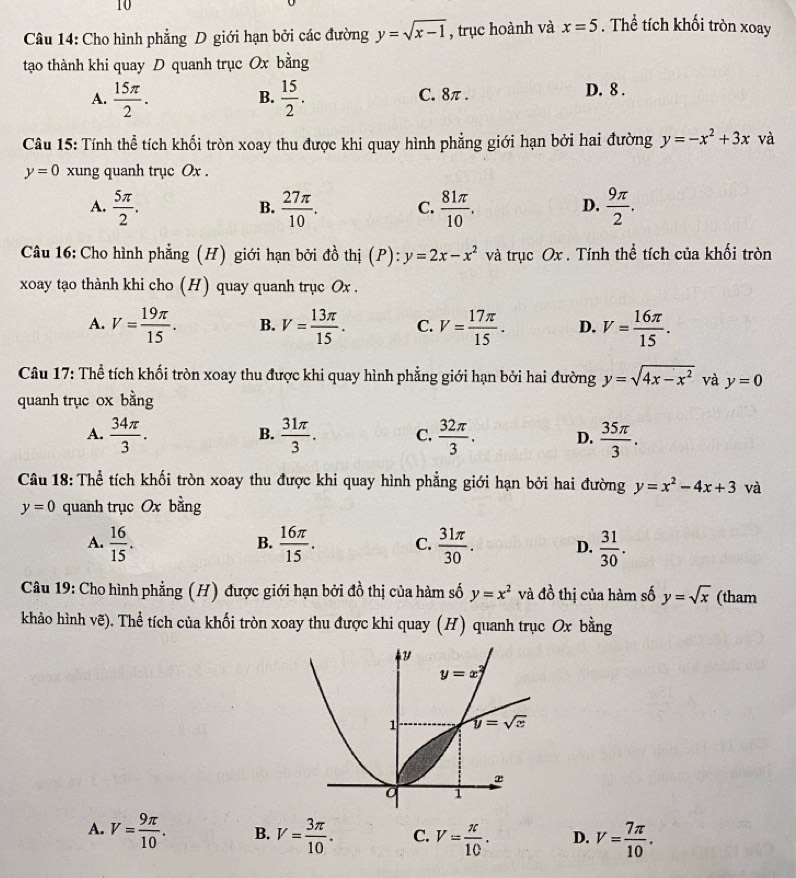 Cho hình phẳng D giới hạn bởi các đường y=sqrt(x-1) , trục hoành và x=5. Thể tích khối tròn xoay
tạo thành khi quay D quanh trục Ox bằng
A.  15π /2 .  15/2 . C. 8π. D. 8 .
B.
Câu 15: Tính thể tích khối tròn xoay thu được khi quay hình phẳng giới hạn bởi hai đường y=-x^2+3x và
y=0 xung quanh trục Ox .
A.  5π /2 .  27π /10 . C.  81π /10 .  9π /2 .
B.
D.
Câu 16: Cho hình phẳng (H) giới hạn bởi đồ thị (P):y=2x-x^2 và trục Ox . Tính thể tích của khối tròn
xoay tạo thành khi cho (H) quay quanh trục Ox .
A. V= 19π /15 . B. V= 13π /15 . C. V= 17π /15 . D. V= 16π /15 .
Câu 17: Thể tích khối tròn xoay thu được khi quay hình phẳng giới hạn bởi hai đường y=sqrt(4x-x^2) và y=0
quanh trục ox bằng
A.  34π /3 .  31π /3 . C.  32π /3 . D.  35π /3 .
B.
Câu 18: Thể tích khối tròn xoay thu được khi quay hình phẳng giới hạn bởi hai đường y=x^2-4x+3 và
y=0 quanh trục Ox bằng
A.  16/15 .  16π /15 . C.  31π /30 . D.  31/30 .
B.
Câu 19: Cho hình phẳng (H) được giới hạn bởi đồ thị của hàm số y=x^2 và đồ thị của hàm số y=sqrt(x) (tham
khảo hình vẽ). Thể tích của khối tròn xoay thu được khi quay (H) quanh trục Ox bằng
A. V= 9π /10 . B. V= 3π /10 . C. V= π /10 . D. V= 7π /10 .