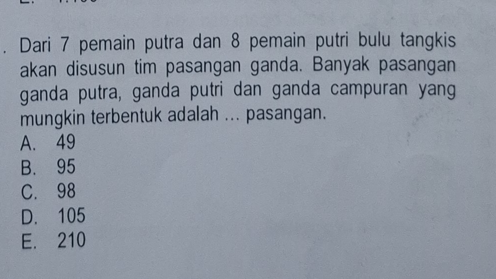 Dari 7 pemain putra dan 8 pemain putri bulu tangkis
akan disusun tim pasangan ganda. Banyak pasangan
ganda putra, ganda putri dan ganda campuran yang
mungkin terbentuk adalah ... pasangan.
A. 49
B. 95
C. 98
D. 105
E. 210