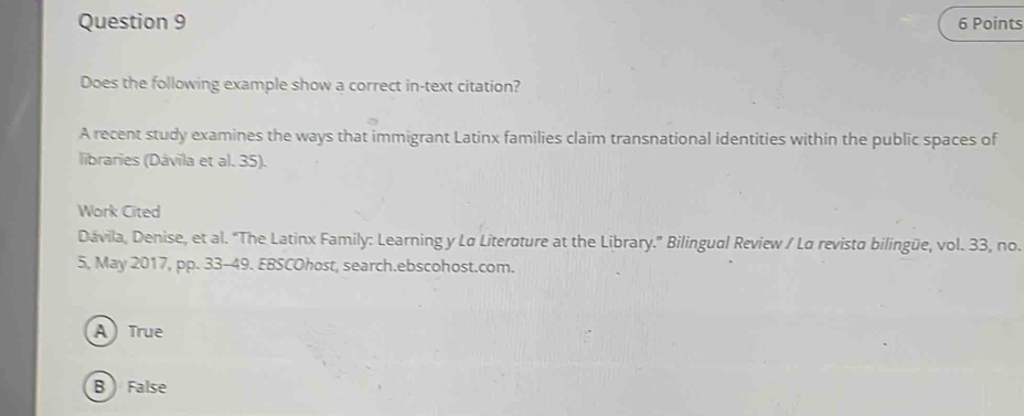 Does the following example show a correct in-text citation?
A recent study examines the ways that immigrant Latinx families claim transnational identities within the public spaces of
libraries (Dávila et al. 35).
Work Cited
Dávila, Denise, et al. "The Latinx Family: Learning y Lø Literoture at the Library.' Bilingual Review / Lα revisto bilingüe, vol. 33, no.
5, May 2017, pp. 33-49. EBSCOhost, search.ebscohost.com.
A) True
B False