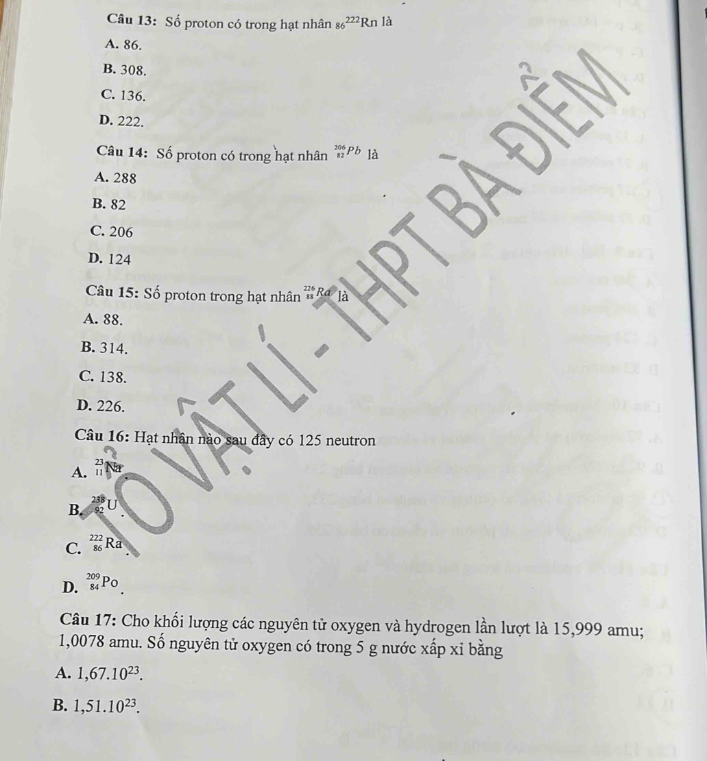 Số proton có trong hạt nhân 86^(222)Rnla
A. 86.
B. 308.
C. 136.
D. 222.
Câu 14: Số proton có trong hạt nhân _(82)^(206)Pb là
A. 288
B. 82
điềm
C. 206
D. 124
Câu 15: Số proton trong hạt nhân 22 * Ra là
A. 88.
B. 314.
C. 138.
D. 226.
Câu 16: Hạt nhân nào sau đây có 125 neutron
A. :
23
B.
C. _(86)^(222)F Ra
D. _(84)^(209)Po
Câu 17: Cho khối lượng các nguyên tử oxygen và hydrogen lần lượt là 15,999 amu;
1,0078 amu. Số nguyên tử oxygen có trong 5 g nước xấp xỉ bằng
A. 1,67.10^(23).
B. 1,51.10^(23).