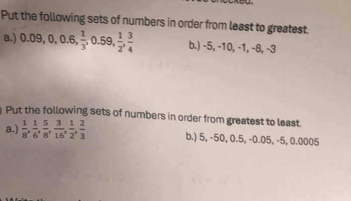 Put the following sets of numbers in order from least to greatest. 
a.) 0.09, 0, 0.6,  1/3 , 0.59,  1/2 ,  3/4  b.) -5, -10, -1, -8, -3
Put the following sets of numbers in order from greatest to least. 
a.)  1/8 ,  1/6 ,  5/8 ,  3/16 ,  1/2 ,  2/3  b.) 5, -50, 0.5, -0.05, -5, 0.0005