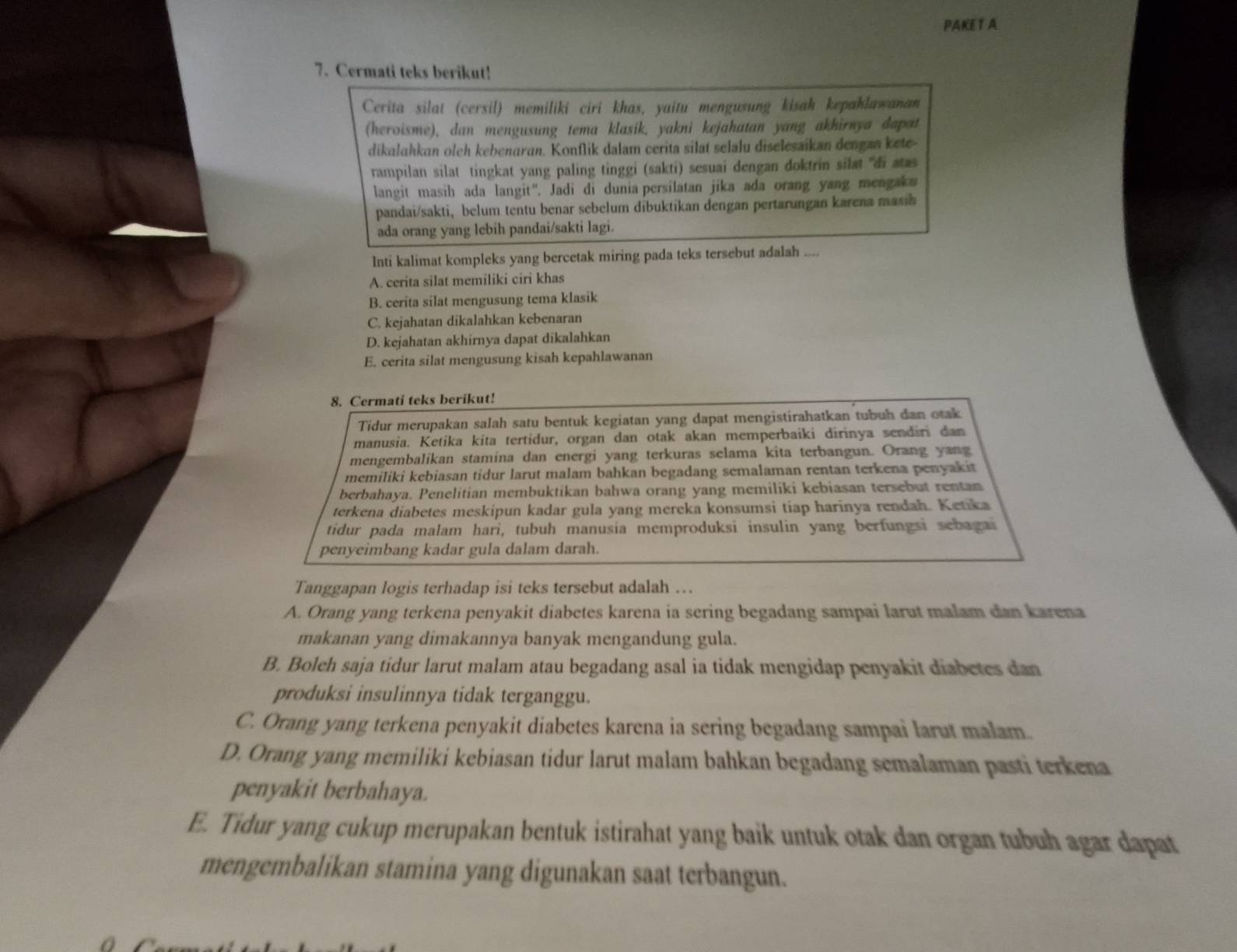 PAKE T A
7. Cermati teks berikut!
Cerita silat (cersil) memiliki ciri khas, yaitu mengusung kisah kepahlawanan
(heroisme), dan mengusung tema klasik, yakni kejahatan yang akhirnya dapat
dikalahkan oleh kebenaran. Konflik dalam cerita silat selalu diselesaikan dengan kete
rampilan silat tingkat yang paling tinggi (sakti) sesuai dengan doktrin silæt ''di aas
langit masih ada langit'. Jadi di dunia persilatan jika ada orang yang mengaku
pandai/sakti, belum tentu benar sebelum dibuktikan dengan pertarungan karena masin 
ada orang yang lebih pandai/sakti lagi.
Inti kalimat kompleks yang bercetak miring pada teks tersebut adalah ....
A. cerita silat memiliki ciri khas
B. cerita silat mengusung tema klasik
C. kejahatan dikalahkan kebenaran
D. kejahatan akhirnya dapat dikalahkan
E. cerita silat mengusung kisah kepahlawanan
8. Cermati teks berikut!
Tidur merupakan salah satu bentuk kegiatan yang dapat mengistirahatkan tubuh dan otak
manusia. Ketika kita tertidur, organ dan otak akan memperbaíki dirinya sendiri dan
mengembalikan stamina dan energi yang terkuras selama kita terbangun. Orang yang
memiliki kebiasan tidur larut malam bahkan begadang semalaman rentan terkena penyakit
berbahaya. Penelitian membuktikan bahwa orang yang memiliki kebiasan tersebut rentan
terkena diabetes meskipun kadar gula yang mereka konsumsi tiap harinya rendah. Ketika
tidur pada malam hari, tubuh manusia memproduksi insulin yang berfungsi sebagai
penyeimbang kadar gula dalam darah.
Tanggapan logis terhadap isi teks tersebut adalah ….
A. Orang yang terkena penyakit diabetes karena ia sering begadang sampai larut malam dan karena
makanan yang dimakannya banyak mengandung gula.
B. Boleh saja tidur larut malam atau begadang asal ia tidak mengidap penyakit diabetes dan
produksi insulinnya tidak terganggu.
C. Orang yang terkena penyakit diabetes karena ia sering begadang sampai larut malam.
D. Orang yang memiliki kebiasan tidur larut malam bahkan begadang semalaman pasti terkena
penyakit berbahaya.
E. Tidur yang cukup merupakan bentuk istirahat yang baik untuk otak dan organ tubuh agar dapat
mengembalikan stamina yang digunakan saat terbangun.