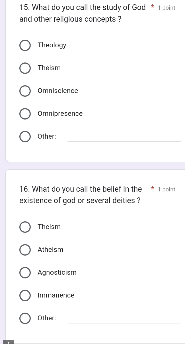 What do you call the study of God * 1 point
and other religious concepts ?
Theology
Theism
Omniscience
Omnipresence
_
Other:
16. What do you call the belief in the * 1 point
existence of god or several deities ?
Theism
Atheism
Agnosticism
Immanence
_
Other: